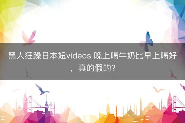 黑人狂躁日本妞videos 晚上喝牛奶比早上喝好，真的假的？