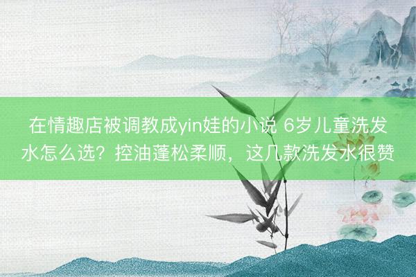 在情趣店被调教成yin娃的小说 6岁儿童洗发水怎么选？控油蓬松柔顺，这几款洗发水很赞
