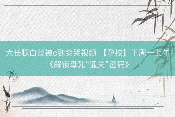 大长腿白丝被c到爽哭视频 【孕校】下周一上午《解锁母乳“通关”密码》