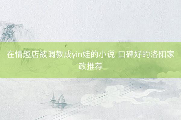 在情趣店被调教成yin娃的小说 口碑好的洛阳家政推荐