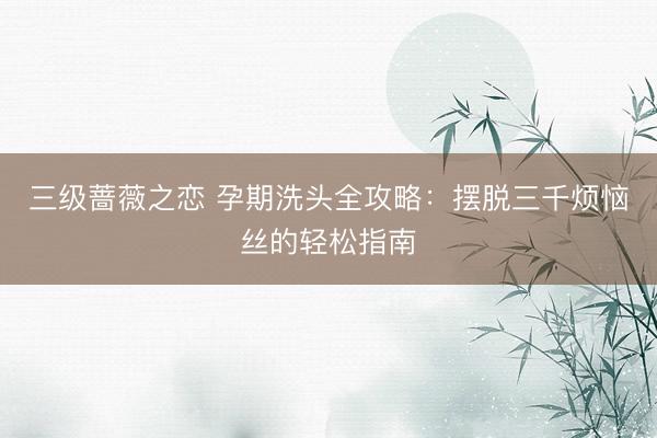 三级蔷薇之恋 孕期洗头全攻略：摆脱三千烦恼丝的轻松指南