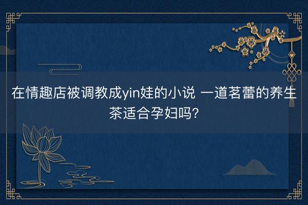 在情趣店被调教成yin娃的小说 一道茗蕾的养生茶适合孕妇吗？