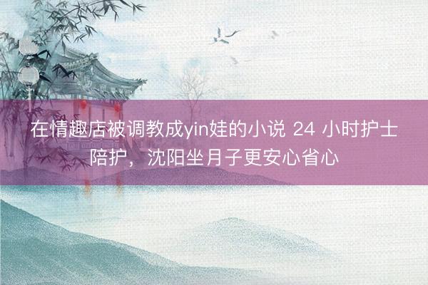 在情趣店被调教成yin娃的小说 24 小时护士陪护，沈阳坐月子更安心省心