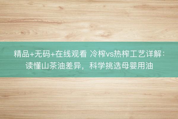 精品+无码+在线观看 冷榨vs热榨工艺详解：读懂山茶油差异，科学挑选母婴用油