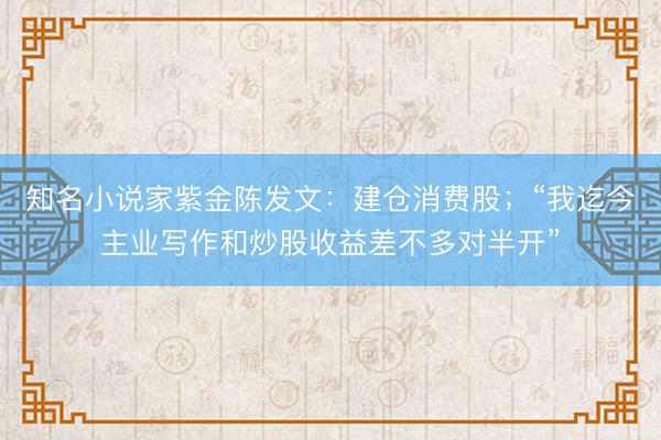 知名小说家紫金陈发文：建仓消费股；“我迄今主业写作和炒股收益差不多对半开”