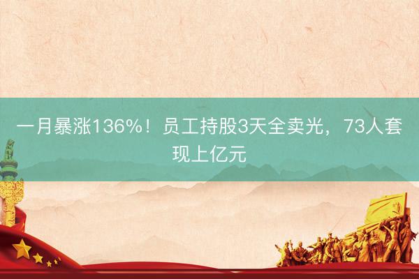 一月暴涨136%！员工持股3天全卖光，73人套现上亿元