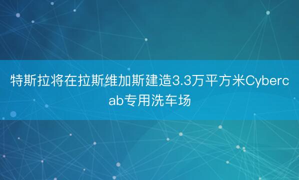 特斯拉将在拉斯维加斯建造3.3万平方米Cybercab专用洗车场