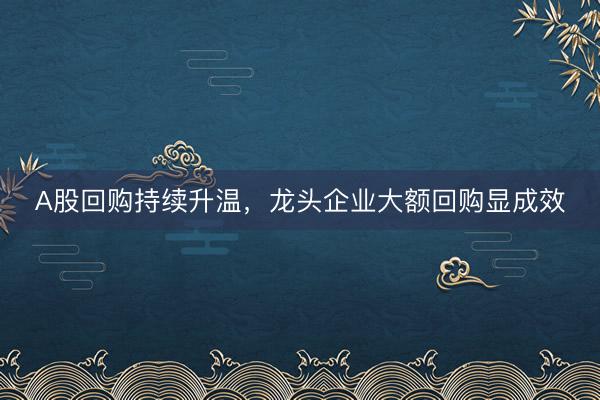 A股回购持续升温，龙头企业大额回购显成效