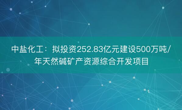 中盐化工：拟投资252.83亿元建设500万吨/年天然碱矿产资源综合开发项目