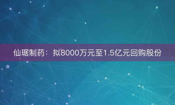 仙琚制药：拟8000万元至1.5亿元回购股份