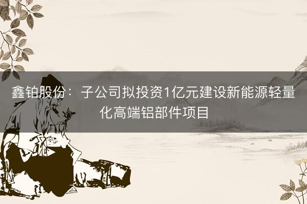 鑫铂股份：子公司拟投资1亿元建设新能源轻量化高端铝部件项目