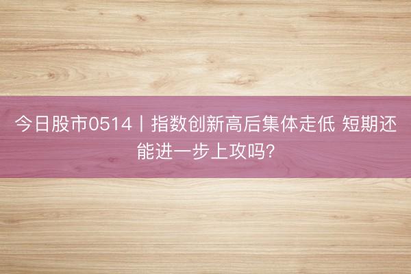 今日股市0514丨指数创新高后集体走低 短期还能进一步上攻吗？