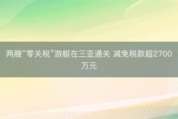 两艘“零关税”游艇在三亚通关 减免税款超2700万元