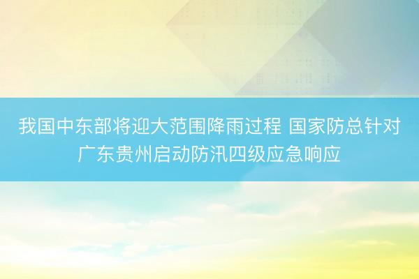 我国中东部将迎大范围降雨过程 国家防总针对广东贵州启动防汛四级应急响应