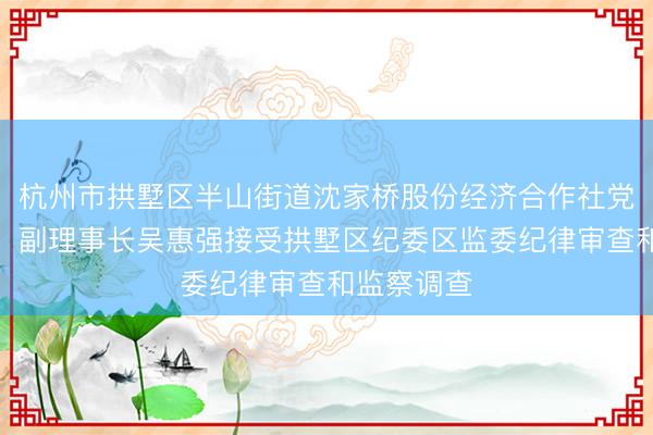 杭州市拱墅区半山街道沈家桥股份经济合作社党委副书记、副理事长吴惠强接受拱墅区纪委区监委纪律审查和监察调查