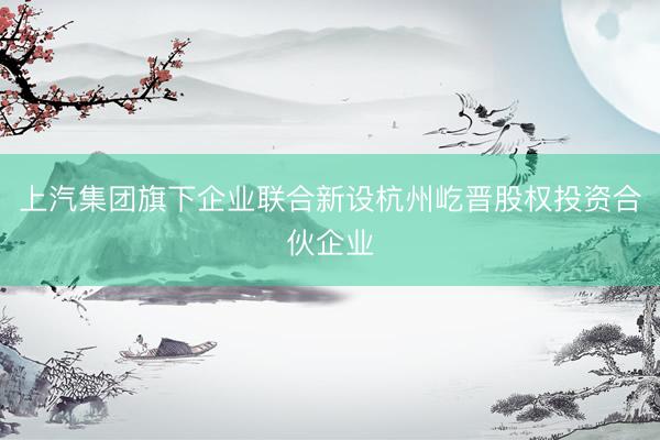 上汽集团旗下企业联合新设杭州屹晋股权投资合伙企业