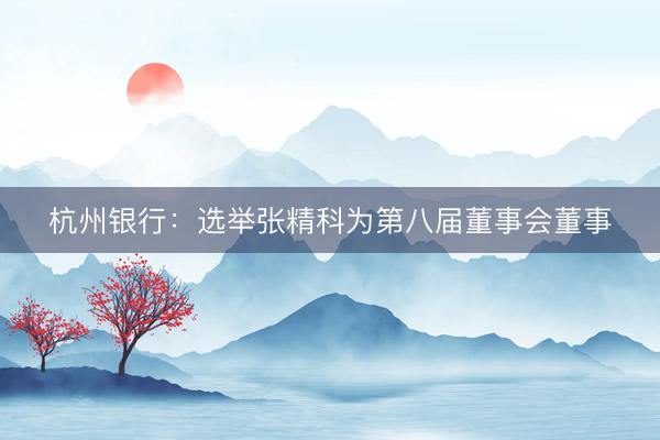 杭州银行：选举张精科为第八届董事会董事