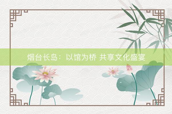 烟台长岛：以馆为桥 共享文化盛宴