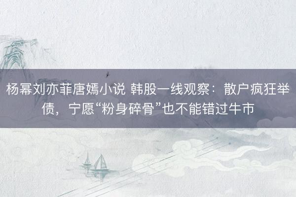 杨幂刘亦菲唐嫣小说 韩股一线观察：散户疯狂举债，宁愿“粉身碎骨”也不能错过牛市