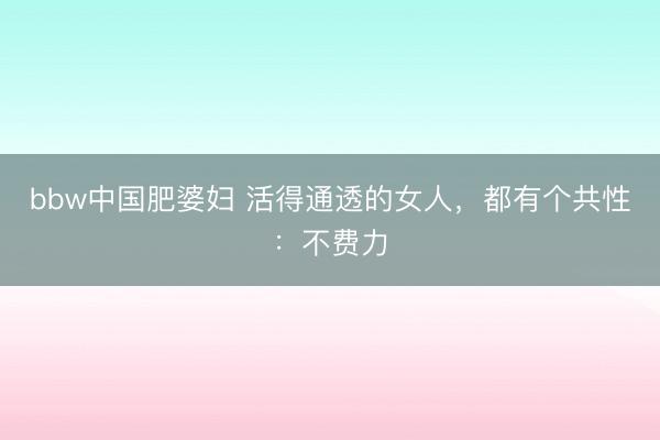 bbw中国肥婆妇 活得通透的女人，都有个共性：不费力