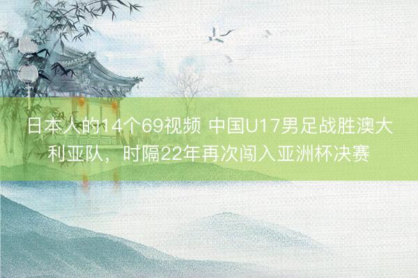 日本人的14个69视频 中国U17男足战胜澳大利亚队，时隔22年再次闯入亚洲杯决赛