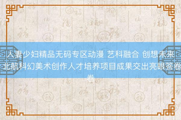 人妻少妇精品无码专区动漫 艺科融合 创想未来 北航科幻美术创作人才培养项目成果交出亮眼答卷
