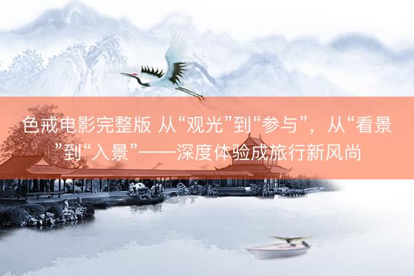 色戒电影完整版 从“观光”到“参与”，从“看景”到“入景”——深度体验成旅行新风尚
