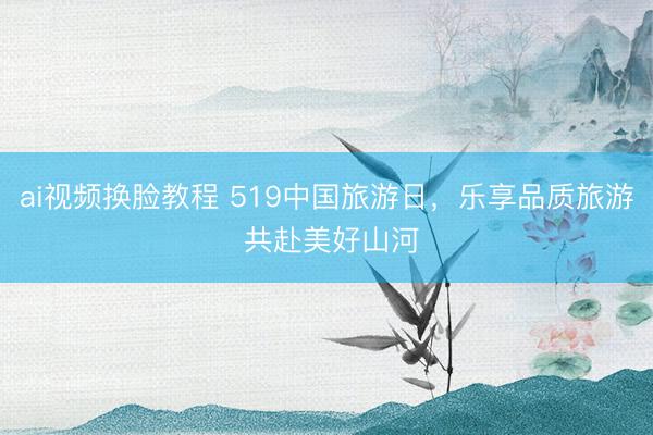 ai视频换脸教程 519中国旅游日，乐享品质旅游 共赴美好山河