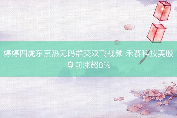 婷婷四虎东京热无码群交双飞视频 禾赛科技美股盘前涨超8%
