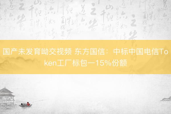 国产未发育呦交视频 东方国信：中标中国电信Token工厂标包一15%份额
