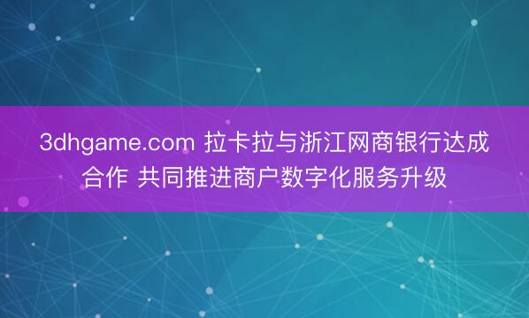 3dhgame.com 拉卡拉与浙江网商银行达成合作 共同推进商户数字化服务升级
