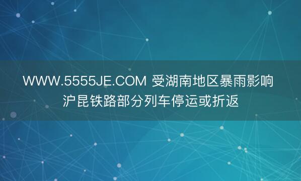 WWW.5555JE.COM 受湖南地区暴雨影响 沪昆铁路部分列车停运或折返