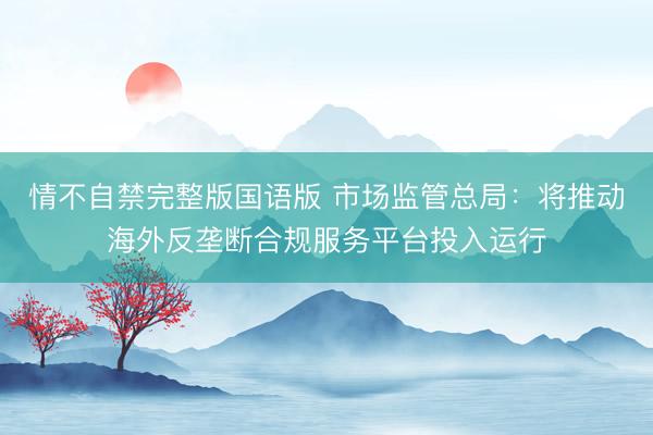情不自禁完整版国语版 市场监管总局：将推动海外反垄断合规服务平台投入运行