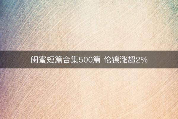 闺蜜短篇合集500篇 伦镍涨超2%
