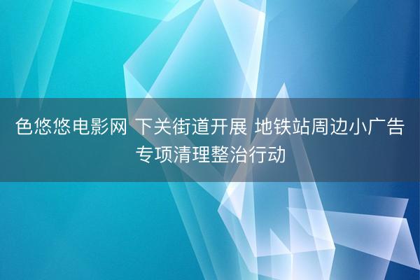 色悠悠电影网 下关街道开展 地铁站周边小广告专项清理整治行动
