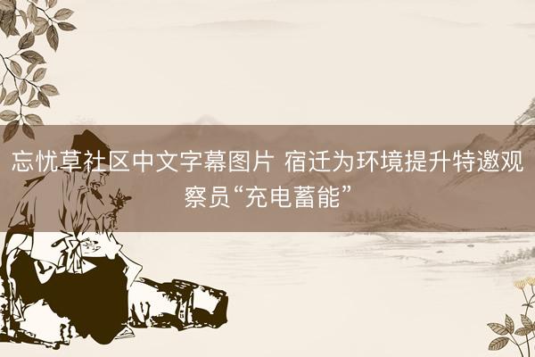 忘忧草社区中文字幕图片 宿迁为环境提升特邀观察员“充电蓄能”