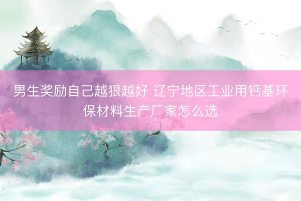 男生奖励自己越狠越好 辽宁地区工业用钙基环保材料生产厂家怎么选