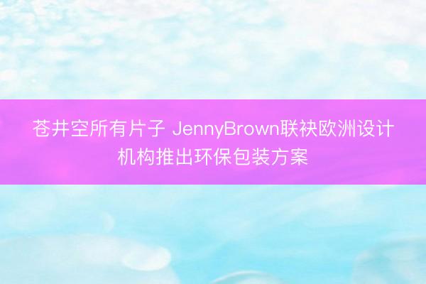 苍井空所有片子 JennyBrown联袂欧洲设计机构推出环保包装方案