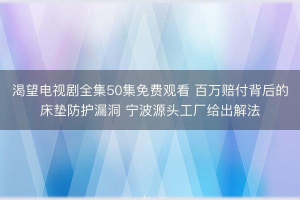 渴望电视剧全集50集免费观看 百万赔付背后的床垫防护漏洞 宁波源头工厂给出解法