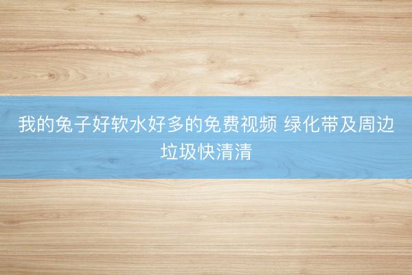 我的兔子好软水好多的免费视频 绿化带及周边垃圾快清清