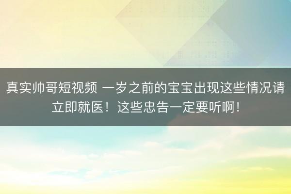 真实帅哥短视频 一岁之前的宝宝出现这些情况请立即就医！这些忠告一定要听啊！