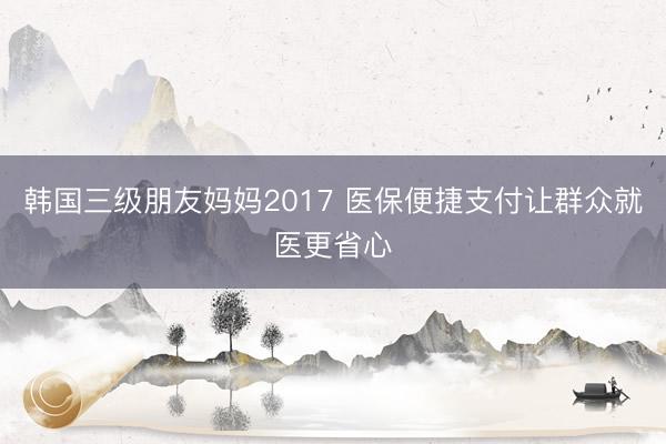 韩国三级朋友妈妈2017 医保便捷支付让群众就医更省心