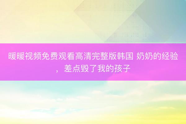 暖暖视频免费观看高清完整版韩国 奶奶的经验，差点毁了我的孩子
