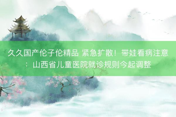 久久国产伦子伦精品 紧急扩散！带娃看病注意：山西省儿童医院就诊规则今起调整