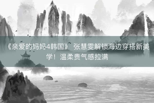 《亲爱的妈妈4韩国》 张慧雯解锁海边穿搭新美学！温柔贵气感拉满