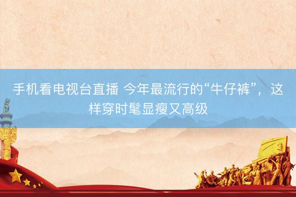 手机看电视台直播 今年最流行的“牛仔裤”，这样穿时髦显瘦又高级