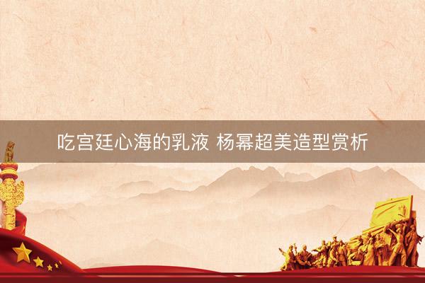吃宫廷心海的乳液 杨幂超美造型赏析