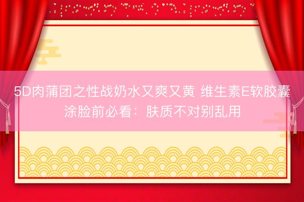 5D肉蒲团之性战奶水又爽又黄 维生素E软胶囊涂脸前必看：肤质不对别乱用