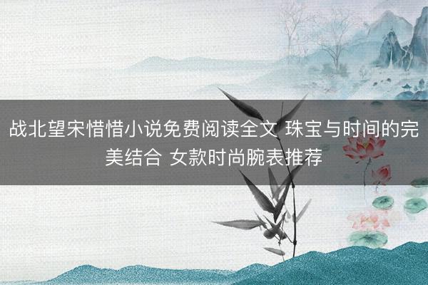 战北望宋惜惜小说免费阅读全文 珠宝与时间的完美结合 女款时尚腕表推荐