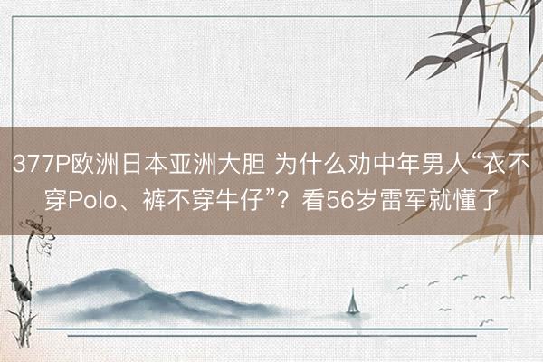 377P欧洲日本亚洲大胆 为什么劝中年男人“衣不穿Polo、裤不穿牛仔”？看56岁雷军就懂了